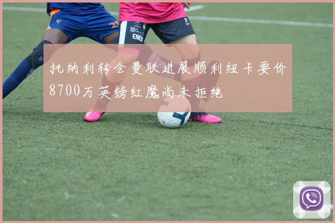 托纳利转会曼联进展顺利纽卡要价8700万英镑红魔尚未拒绝