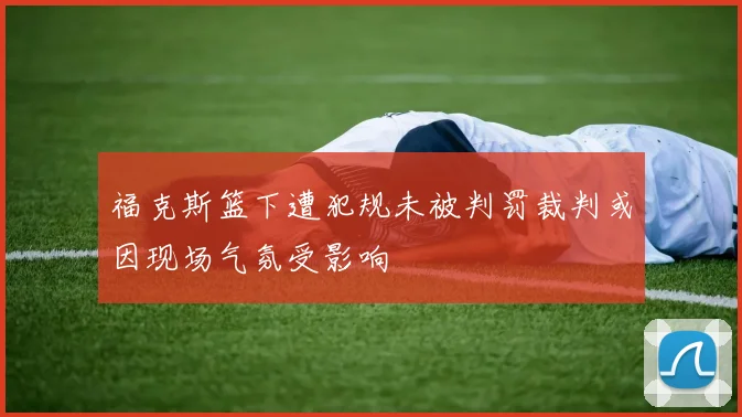 福克斯篮下遭犯规未被判罚裁判或因现场气氛受影响