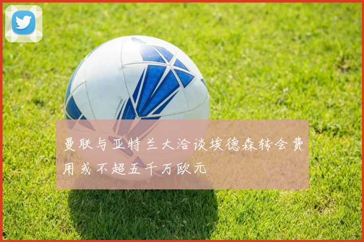 曼联与亚特兰大洽谈埃德森转会费用或不超五千万欧元