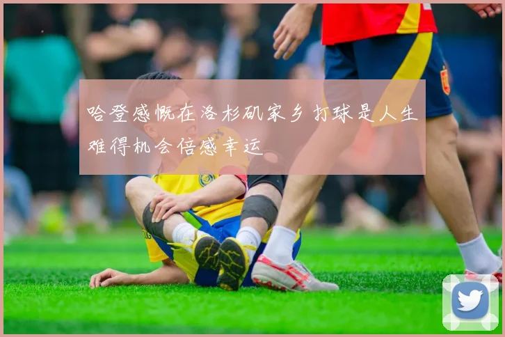 哈登感慨在洛杉矶家乡打球是人生难得机会倍感幸运