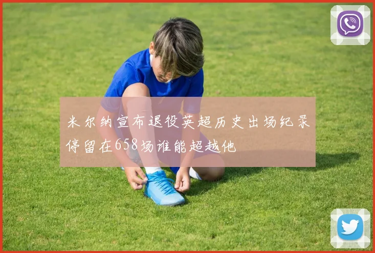 米尔纳宣布退役英超历史出场纪录停留在658场谁能超越他