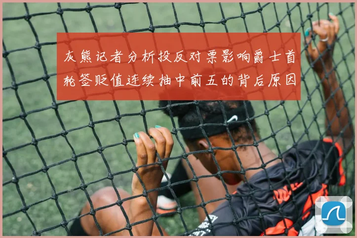 灰熊记者分析投反对票影响爵士首轮签贬值连续抽中前五的背后原因