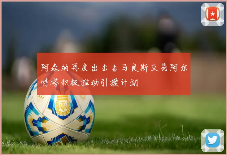 阿森纳再度出击吉马良斯交易阿尔特塔积极推动引援计划