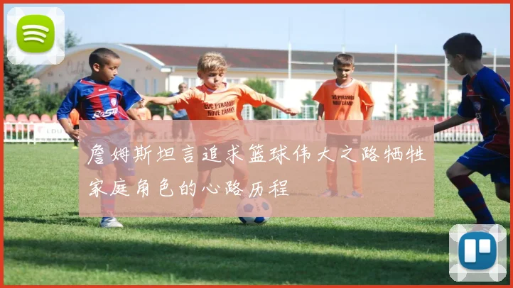 詹姆斯坦言追求篮球伟大之路牺牲家庭角色的心路历程