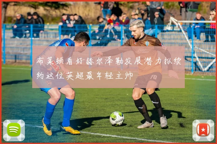 布莱顿看好赫尔泽勒发展潜力拟续约这位英超最年轻主帅