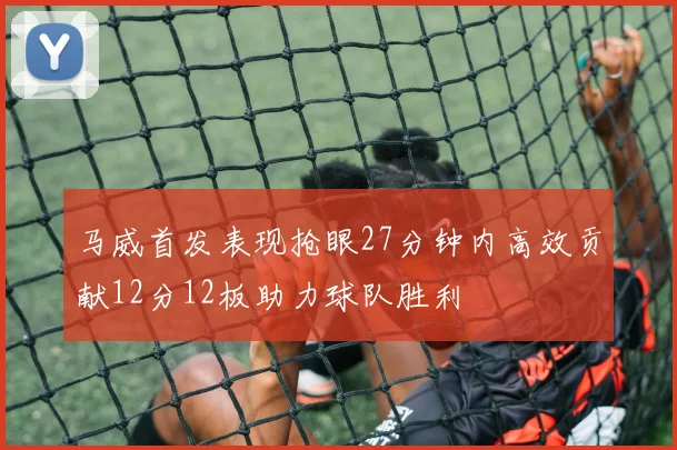 马威首发表现抢眼27分钟内高效贡献12分12板助力球队胜利