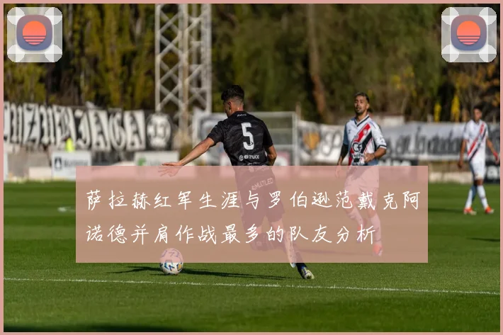 萨拉赫红军生涯与罗伯逊范戴克阿诺德并肩作战最多的队友分析