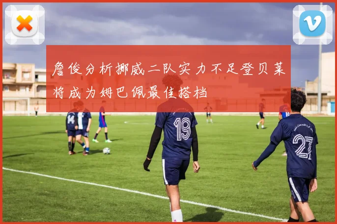 詹俊分析挪威二队实力不足登贝莱将成为姆巴佩最佳搭档