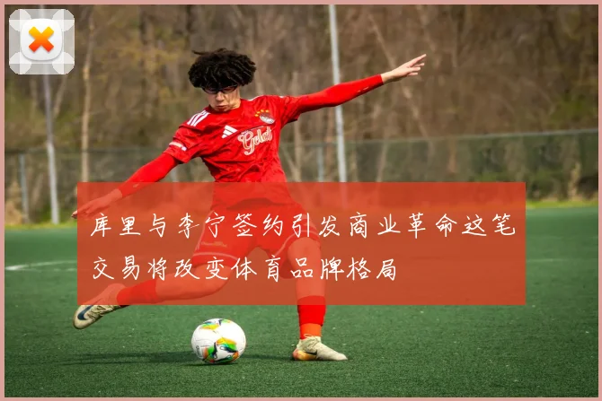 库里与李宁签约引发商业革命这笔交易将改变体育品牌格局