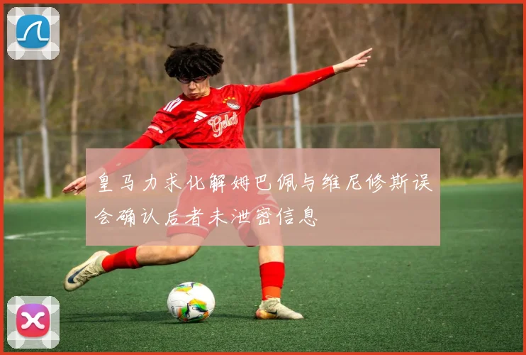 皇马力求化解姆巴佩与维尼修斯误会确认后者未泄密信息