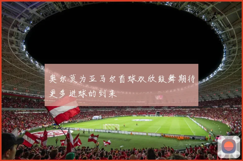 奥尔莫为亚马尔首球欢欣鼓舞期待更多进球的到来
