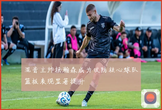 混音主帅杨瀚森成为攻防核心球队篮板表现显著提升