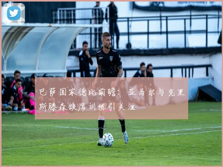 巴萨国家德比前瞻：亚马尔与克里斯滕森缺席训练引关注