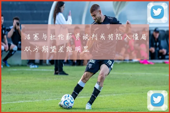 活塞与杜伦薪资谈判或将陷入僵局双方期望差距明显