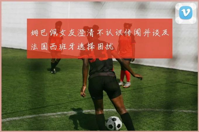 姆巴佩女友澄清不认识传闻并谈及法国西班牙选择困扰