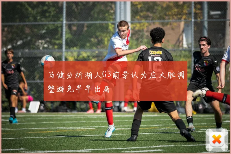 马健分析湖人G3前景认为应大胆调整避免早早出局