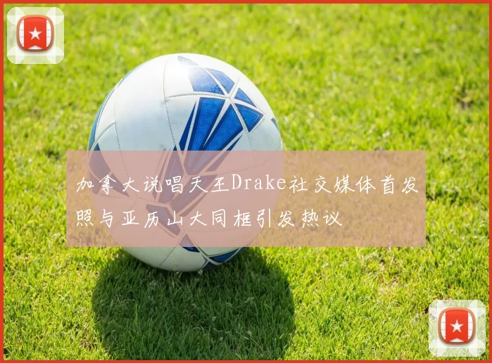 加拿大说唱天王Drake社交媒体首发照与亚历山大同框引发热议
