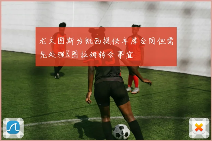 尤文图斯为凯西提供丰厚合同但需先处理K图拉姆转会事宜