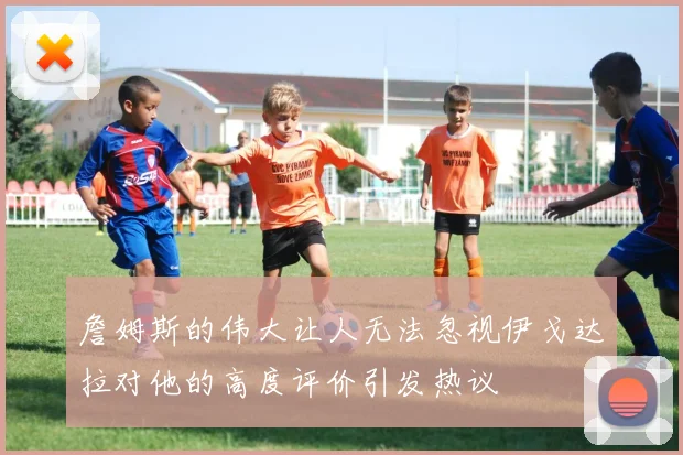 詹姆斯的伟大让人无法忽视伊戈达拉对他的高度评价引发热议