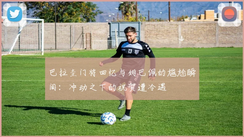 巴拉圭门将回忆与姆巴佩的尴尬瞬间：冲动之下的祝贺遭冷遇