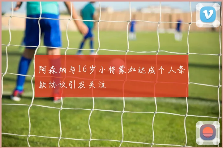 阿森纳与16岁小将蒙加达成个人条款协议引发关注