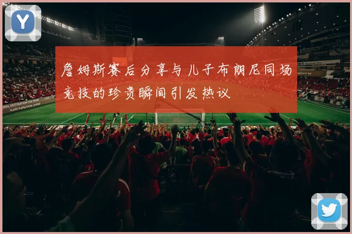 詹姆斯赛后分享与儿子布朗尼同场竞技的珍贵瞬间引发热议