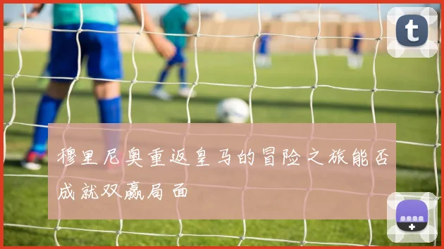 穆里尼奥重返皇马的冒险之旅能否成就双赢局面
