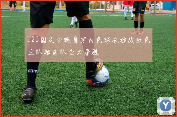 U23国足今晚身穿白色球衣迎战红色主队越南队全力争胜
