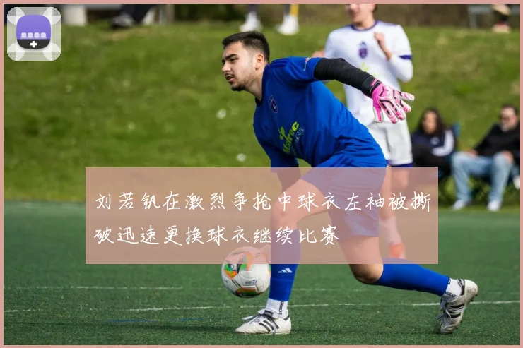 刘若钒在激烈争抢中球衣左袖被撕破迅速更换球衣继续比赛